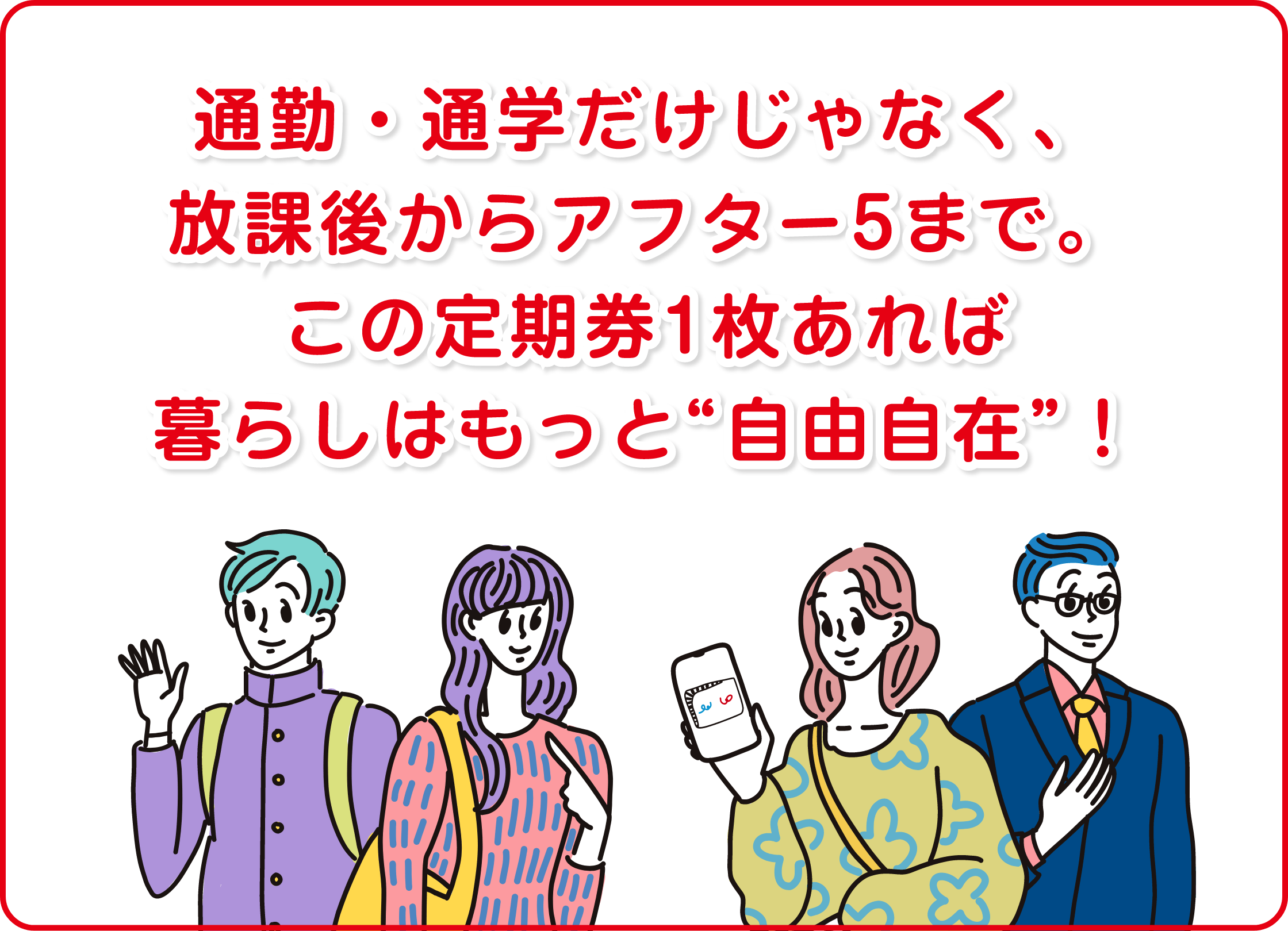 通勤・通学だけじゃなく、放課後からアフター5まで。この定期券1枚あれば暮らしはもっと自由自在